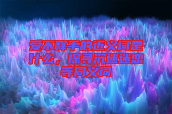 愛不釋手的近義詞是什么，探尋沉迷迷戀等同義詞