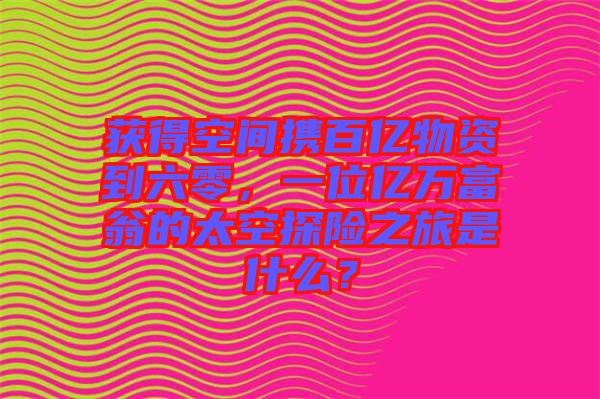 獲得空間攜百億物資到六零，一位億萬富翁的太空探險之旅是什么？