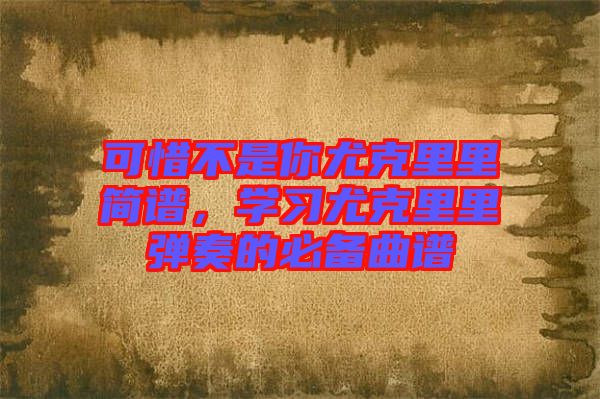 可惜不是你尤克里里簡(jiǎn)譜，學(xué)習(xí)尤克里里彈奏的必備曲譜