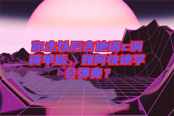 你走以后吉他譜c調(diào)簡單版，如何快速學(xué)會彈奏？