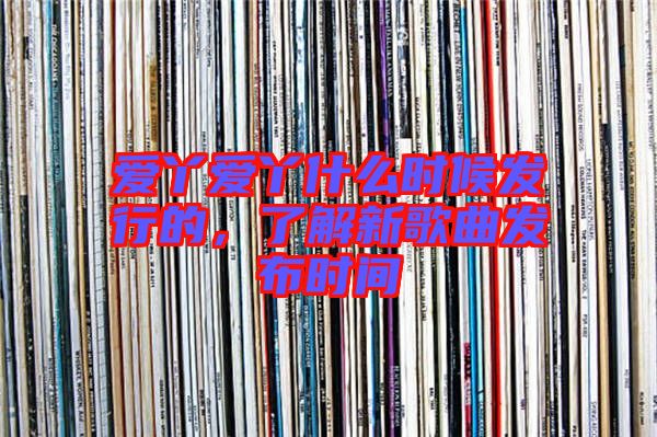 愛丫愛丫什么時(shí)候發(fā)行的，了解新歌曲發(fā)布時(shí)間
