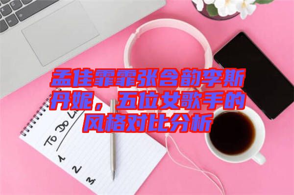 孟佳霏霏張含韻李斯丹妮，五位女歌手的風(fēng)格對比分析