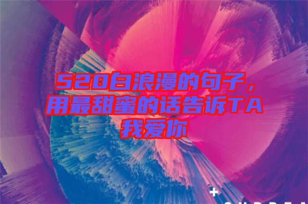 520白浪漫的句子，用最甜蜜的話告訴TA我愛你