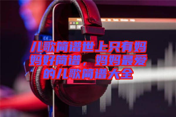 兒歌簡(jiǎn)譜世上只有媽媽好簡(jiǎn)譜，媽媽最愛的兒歌簡(jiǎn)譜大全