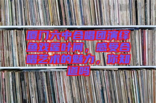 廈門六中合唱團(tuán)演繹魚戲蓮葉間，感受合唱藝術(shù)的魅力，你知道嗎