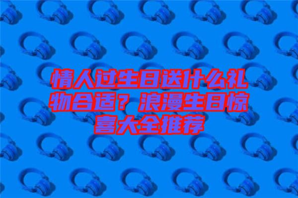 情人過生日送什么禮物合適？浪漫生日驚喜大全推薦