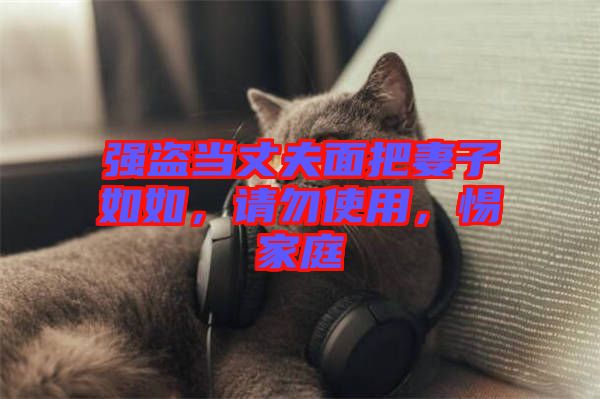 強(qiáng)盜當(dāng)丈夫面把妻子如如，請(qǐng)勿使用，惕家庭