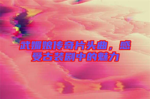 武媚娘傳奇片頭曲，感受古裝劇中的魅力
