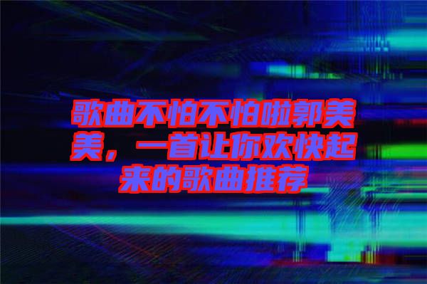 歌曲不怕不怕啦郭美美，一首讓你歡快起來的歌曲推薦