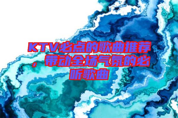 KTV必點(diǎn)的歌曲推薦，帶動(dòng)全場(chǎng)氣氛的必聽(tīng)歌曲