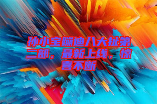 孫小寶蹦迪八大扯第二部，最新上線，驚喜不斷