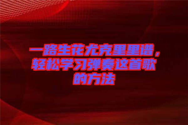 一路生花尤克里里譜，輕松學(xué)習(xí)彈奏這首歌的方法
