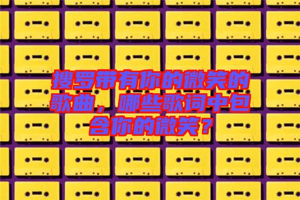 搜羅帶有你的微笑的歌曲，哪些歌詞中包含你的微笑？