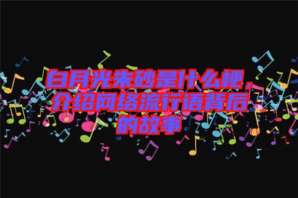 白月光朱砂是什么梗，介紹網(wǎng)絡(luò)流行語背后的故事