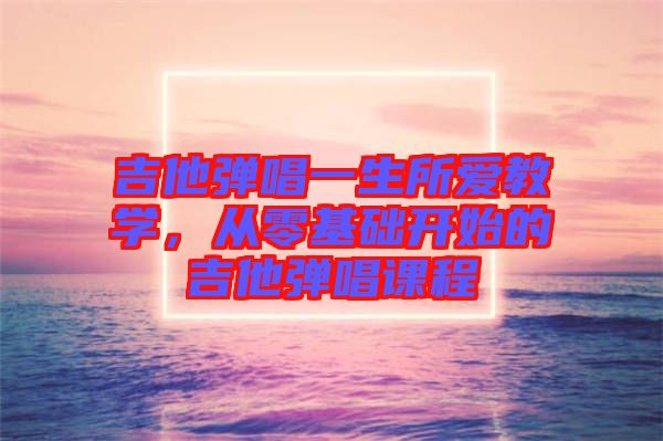吉他彈唱一生所愛(ài)教學(xué)，從零基礎(chǔ)開(kāi)始的吉他彈唱課程