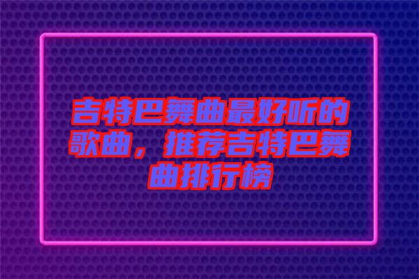 吉特巴舞曲最好聽的歌曲，推薦吉特巴舞曲排行榜