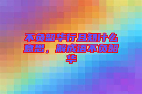 不負(fù)韶華行且知什么意思，解成語(yǔ)不負(fù)韶華