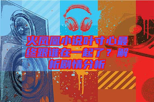 火鳳凰小說葉寸心最終跟誰在一起了？解析劇情分析