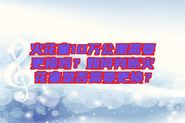 火花塞10萬公里需要更換嗎？如何判斷火花塞是否需要更換？