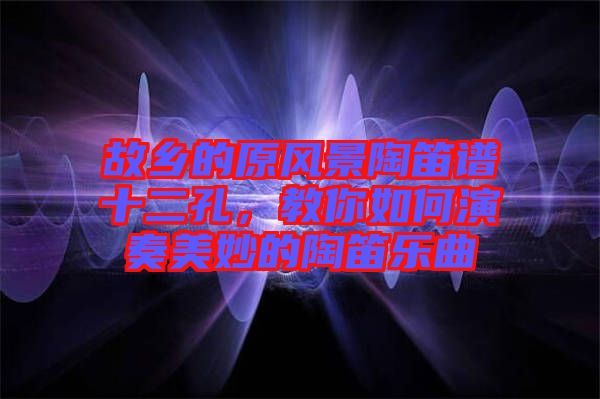 故鄉(xiāng)的原風(fēng)景陶笛譜十二孔，教你如何演奏美妙的陶笛樂曲
