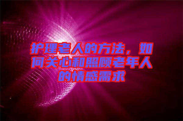 護(hù)理老人的方法，如何關(guān)心和照顧老年人的情感需求
