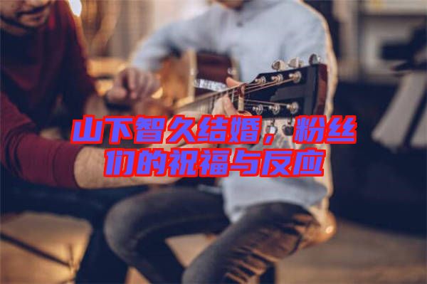 山下智久結(jié)婚，粉絲們的祝福與反應(yīng)