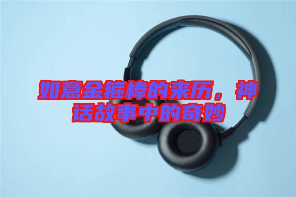 如意金箍棒的來歷，神話故事中的奇妙