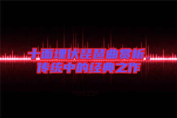 十面埋伏琵琶曲賞析，傳統(tǒng)中的經(jīng)典之作