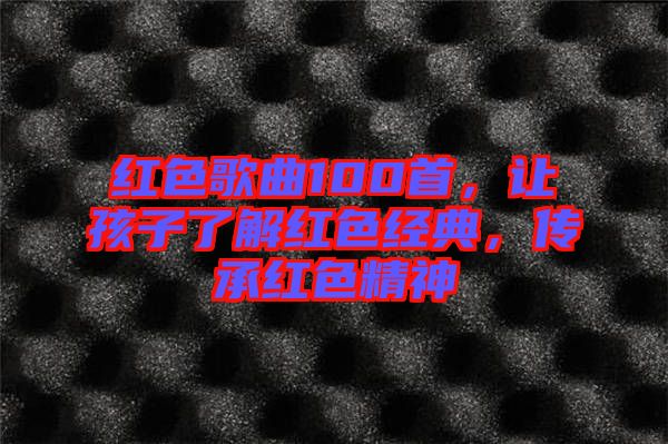 紅色歌曲100首，讓孩子了解紅色經(jīng)典，傳承紅色精神