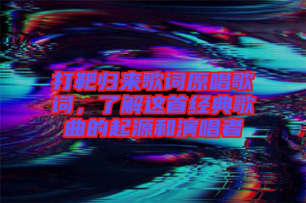打靶歸來歌詞原唱歌詞，了解這首經(jīng)典歌曲的起源和演唱者