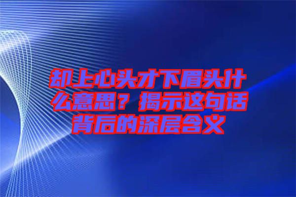 卻上心頭才下眉頭什么意思？揭示這句話背后的深層含義