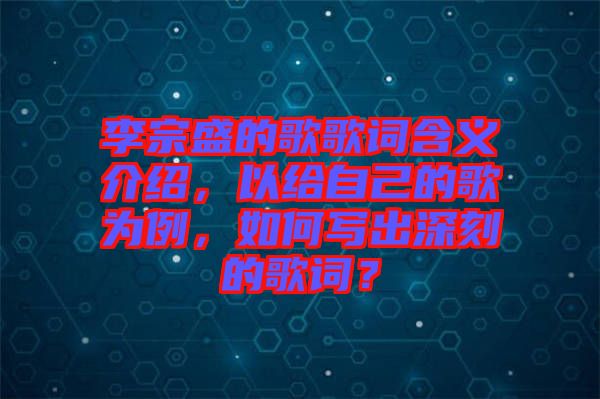 李宗盛的歌歌詞含義介紹，以給自己的歌為例，如何寫出深刻的歌詞？