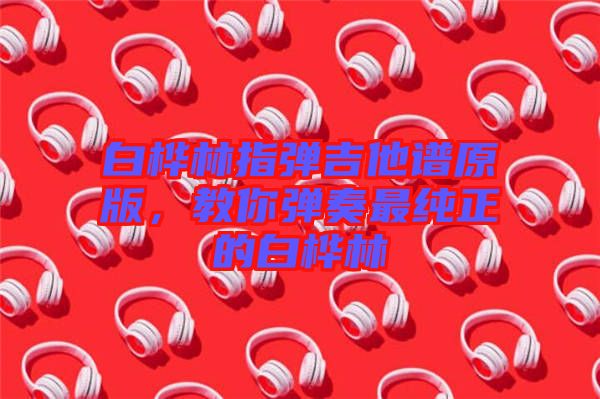 白樺林指彈吉他譜原版，教你彈奏最純正的白樺林