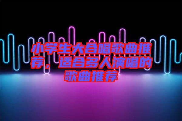 小學生大合唱歌曲推薦，適合多人演唱的歌曲推薦