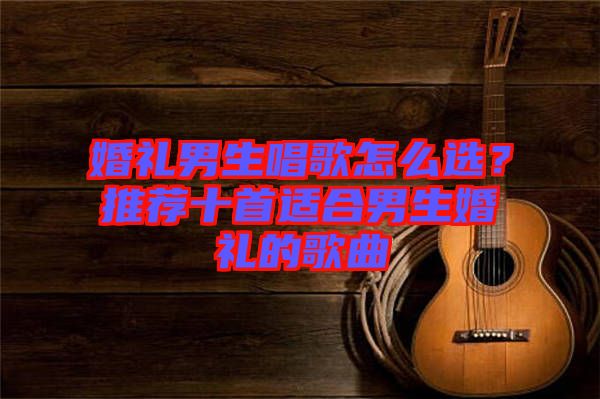 婚禮男生唱歌怎么選？推薦十首適合男生婚禮的歌曲