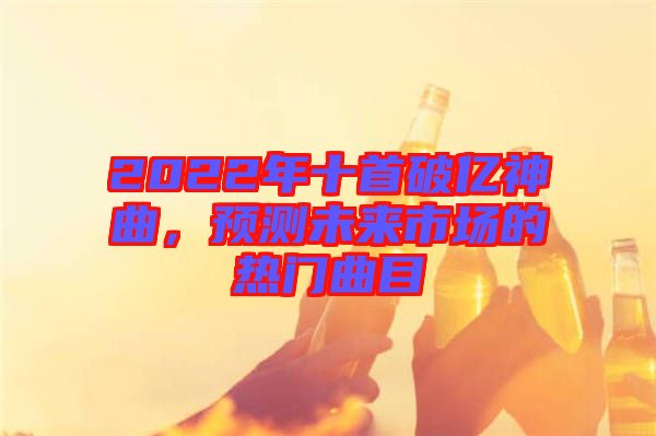 2022年十首破億神曲，預(yù)測(cè)未來(lái)市場(chǎng)的熱門(mén)曲目