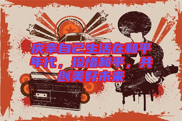 慶幸自己生活在和平年代，珍惜和平，共創(chuàng)美好未來