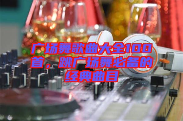 廣場(chǎng)舞歌曲大全100首，跳廣場(chǎng)舞必備的經(jīng)典曲目