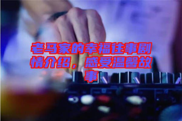 老馬家的幸福往事劇情介紹，感受溫馨故事
