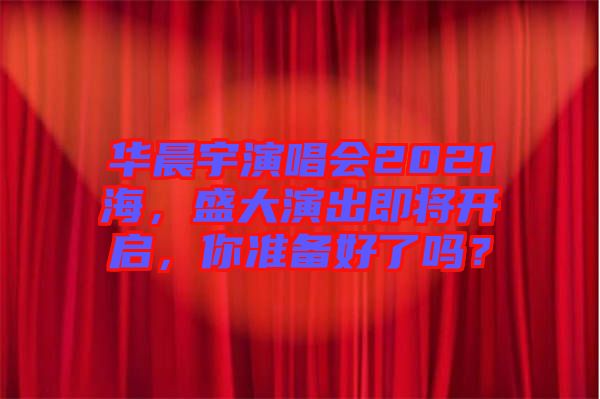 華晨宇演唱會(huì)2021海，盛大演出即將開啟，你準(zhǔn)備好了嗎？
