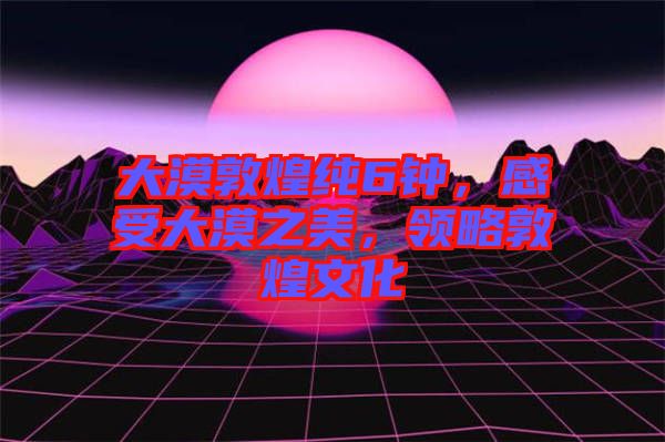 大漠敦煌純6鐘，感受大漠之美，領略敦煌文化