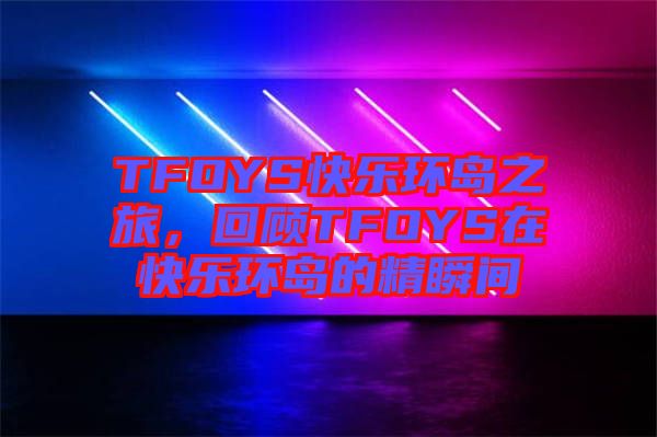 TFOYS快樂(lè)環(huán)島之旅，回顧TFOYS在快樂(lè)環(huán)島的精瞬間