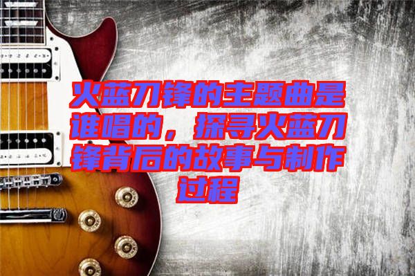 火藍刀鋒的主題曲是誰唱的，探尋火藍刀鋒背后的故事與制作過程