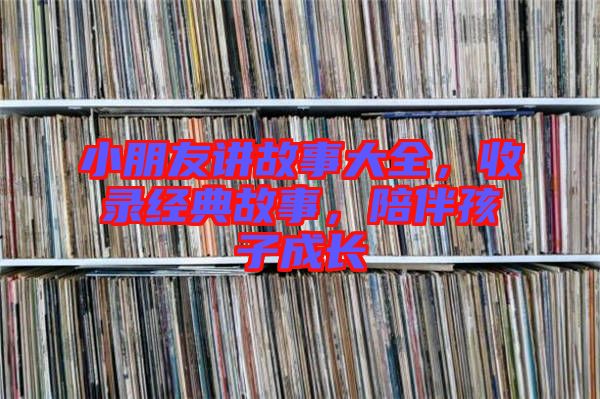小朋友講故事大全，收錄經(jīng)典故事，陪伴孩子成長