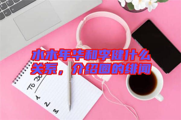 水木年華和李健什么關(guān)系，介紹圈的緋聞