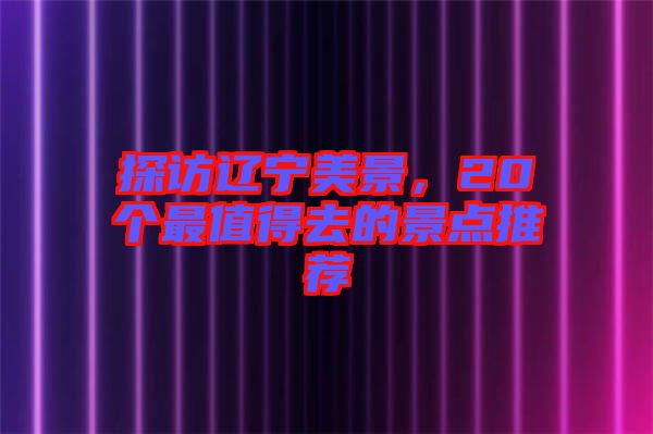 探訪遼寧美景，20個(gè)最值得去的景點(diǎn)推薦