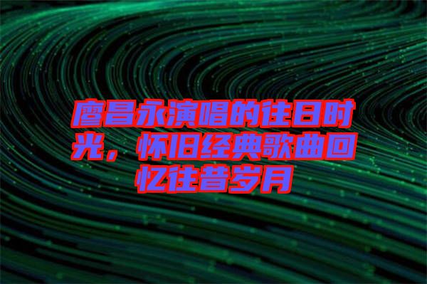 廖昌永演唱的往日時(shí)光，懷舊經(jīng)典歌曲回憶往昔歲月
