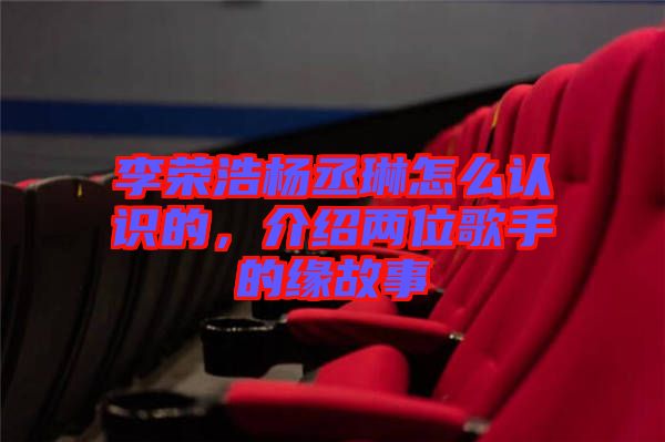 李榮浩楊丞琳怎么認識的，介紹兩位歌手的緣故事