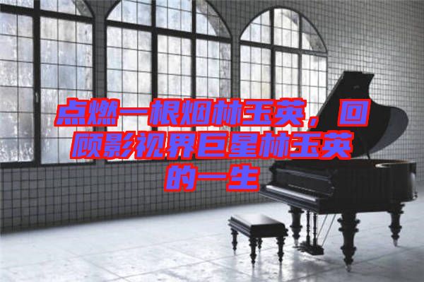 點(diǎn)燃一根煙林玉英，回顧影視界巨星林玉英的一生