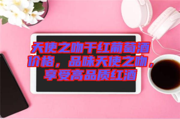 天使之吻干紅葡萄酒價(jià)格，品味天使之吻，享受高品質(zhì)紅酒